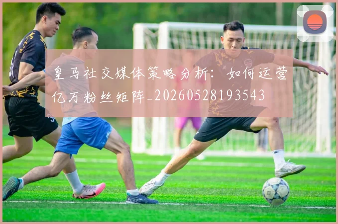 皇马社交媒体策略分析：如何运营亿万粉丝矩阵_20260528193543