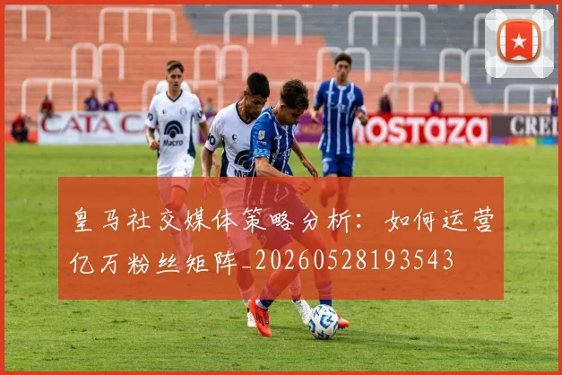 皇马社交媒体策略分析：如何运营亿万粉丝矩阵_20260528193543
