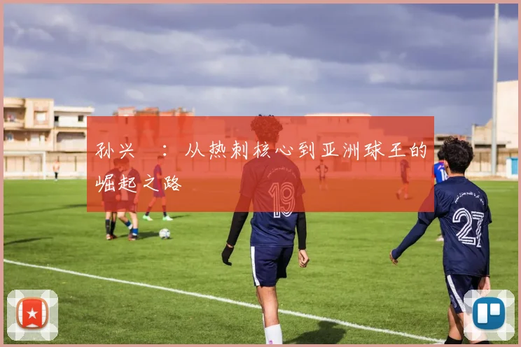 孙兴慜:从热刺核心到亚洲球王的崛起之路