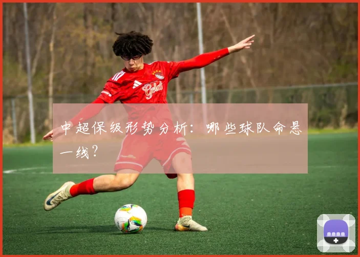 中超保级形势分析：哪些球队命悬一线？