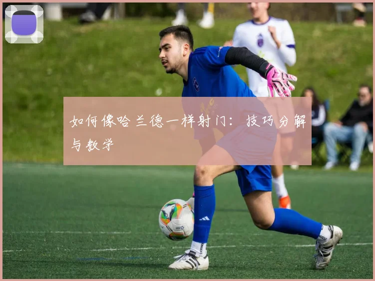 如何像哈兰德一样射门：技巧分解与教学