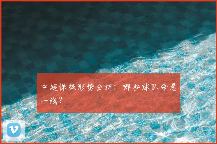 中超保级形势分析：哪些球队命悬一线？