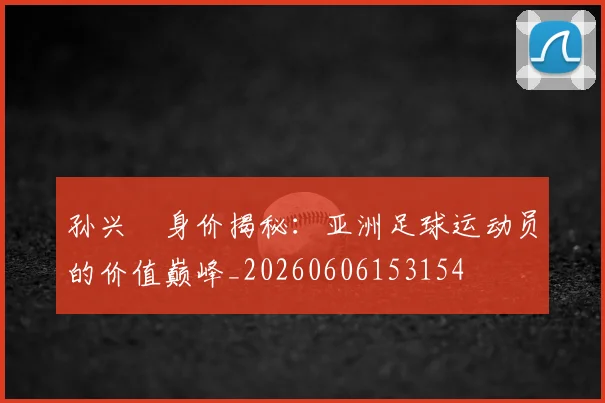 孙兴慜身价揭秘：亚洲足球运动员的价值巅峰_20260606153154
