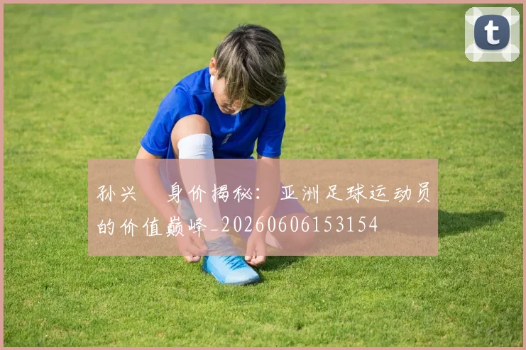孙兴慜身价揭秘：亚洲足球运动员的价值巅峰_20260606153154