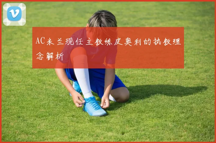 AC米兰现任主教练皮奥利的执教理念解析