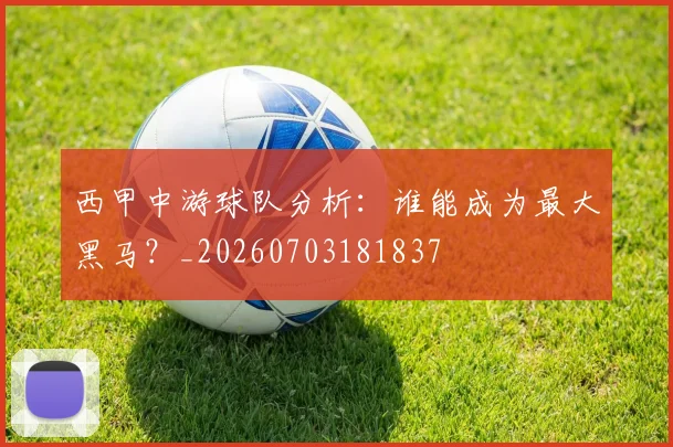 西甲中游球队分析：谁能成为最大黑马？_20260703181837
